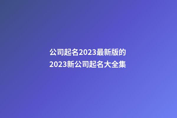 公司起名2023最新版的 2023新公司起名大全集-第1張-公司起名-玄機派